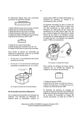 41
Elaborado por JOSE LUIS BER AL Ingeniero Mecánico UFPS
e-mail: bernalempresarios@hotmail.com
El distribuidor Mazda tiene dos conectores
que llevan las siguientes señales:
1 Señal ICM del módulo de encendido a la PCM
2 Masa para el módulo de encendido
3 Señal del sensor CKP (SGT) a la PCM
4 Señal del sensor CMP (SGC) a la PCM
5 Voltaje de batería VPWR para los sensores
6 Masa de los sensores CMP y CKP
7 Señal de rpm para el tacómetro
8 Señal de rpm para conector DLC pin -IG
9 Voltaje VPWR para la bobina de encendido
Para probar la bobina de encendido sin
desarmar el distribuidor, mida con un DVOM
en el conectador de tres pines:
En los pines 7 y 9 la resistencia del circuito
primario es de 0.9Ω.
En los pin 7 o 9 a la torre de la bobina de
encendido la resistencia es de 12 a 18 KΩ.
En la figura la bobina de encendido Mazda
89. Encendido electrónico Mitsubichi
Es un sistema de encendido con transistor de
potencia, muy difundido por Mitsubichi, el
sistema tiene un distribuidor incluido un
sensor óptico CMP con doble señal digital, un
transistor de potencia, un resistor y un
condensador juntos, la PCM.
El siguiente encendido es para un motor 6V
Nissan, el sensor CMP tiene un plato rotor
con 360 hendiduras en radio externo una
hendidura por cada grado de giro, tiene seis
hendiduras en el radio interno cada 120° de
giro, cuando el plato rotor pasa entre un diodo
emisor de luz (LED) y un fotodiodo, envían
dos señales de voltaje digital de 5V a la PCM,
le indica las rpm y la posición del cigüeñal
pistón 1 PMS y en compresión.
En la figura un distribuidor Nissan
Para verificar las señales del sensor óptico,
medimos con un DVOM las señales de
voltajes en el conector del distribuidor:
1 Voltaje de batería VPWR
2 Señal de 5V del sensor a la PCM (6 hendiduras)
3 Señal de 5V del sensor a la PCM (360 hendiduras)
4 Masa a la PCM del sensor CMP
El transistor de potencia se encarga de
ampliar la señal de encendido de la PCM para
determinar el ángulo de reposo Dwell e iniciar
en la bobina de encendido la chispa del
circuito secundario, la señal de la PCM al
6 5 4 3 2 1
9 8 7
TORRE DE LA BOBINA DE
ENCENDIDO
SENSOR
OPTICO
CMP
1 2
3 4
PLATO ROTOR
CONECTOR
 