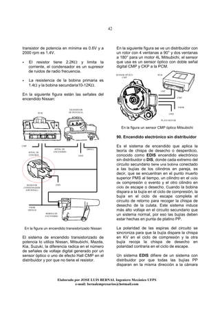 42
Elaborado por JOSE LUIS BER AL Ingeniero Mecánico UFPS
e-mail: bernalempresarios@hotmail.com
transistor de potencia en mínima es 0.6V y a
2000 rpm es 1.4V.
El resistor tiene 2.2KΩ y limita la
corriente, el condensador es un supresor
de ruidos de radio frecuencia.
La resistencia de la bobina primaria es
1.4Ω y la bobina secundaria10-12KΩ.
En la siguiente figura están las señales del
encendido Nissan:
En la figura un encendido transistorizado Nissan
El sistema de encendido transistorizado de
potencia lo utiliza Nissan, Mitsubichi, Mazda,
Kia, Suzuki, la diferencia radica en el número
de señales de voltaje digital generado por un
sensor óptico o uno de efecto Hall CMP en el
distribuidor y por que no tiene el resistor.
En la siguiente figura se ve un distribuidor con
un rotor con 4 ventanas a 90° y dos ventanas
a 180° para un motor 4L Mitsubichi, el sensor
que usa es un sensor óptico con doble señal
digital CMP y CKP a la PCM.
En la figura un sensor CMP óptico Mitsubichi
90. Encendido electrónico sin distribuidor
Es el sistema de encendido que aplica la
teoría de chispa de desecho o desperdicio,
conocido como EDIS encendido electrónico
sin distribuidor o DIS, donde cada extremo del
circuito secundario tiene una bobina conectado
a las bujías de los cilindros en pareja, es
decir, que se encuentran en el punto muerto
superior PMS al tiempo, un cilindro en el ciclo
de compresión o evento y el otro cilindro en
ciclo de escape o desecho. Cuando la bobina
dispara a la bujía en el ciclo de compresión, la
bujía en el ciclo de escape completa el
circuito de retorno para recoger la chispa de
desecho de la culata. Este sistema induce
más alto voltaje en el circuito secundario que
un sistema normal, por eso las bujías deben
estar hechas en punta de platino PP.
La polaridad de las espiras del circuito se
sincroniza para que la bujía dispare la chispa
en KV en el ciclo de compresión y la otra
bujía recoja la chispa de desecho en
polaridad contraria en el ciclo de escape.
Un sistema EDIS difiere de un sistema con
distribuidor por que todas las bujías PP
disparan en la misma dirección a la cámara
GND
SEÑAL DE
ENCENDIDO
DWELL
VWPR
SWITCH
GND
PCM
TRANSISTOR
DE POTENCIA
RESISTOR
CONDENSADOR
(OPCIONAL)
BOBINA DE
ENCENDIDO
SENSOR OPTICO
CMP
PLATO ROTOR
CMP
GND
VWPR
CMP
PCM
SEÑAL DE
CONTROL
CKP
 