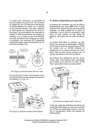 44
Elaborado por JOSE LUIS BER AL Ingeniero Mecánico UFPS
e-mail: bernalempresarios@hotmail.com
La señal para sincronizar el encendido la
envía el sensor de posición CKP, es una señal
de voltaje AC con una referencia indicada por
un diente faltante en el volante o en un reluctor
en la rueda del damper. Con esta referencia
la PCM reparte con electrónica los 40 KV a
las bujías. La sincronización de encendido la
realiza la PCM encendiendo las parejas de
cilindros 1-4 y 2-3 según el orden de encendido,
una falla del sensor CKP causa que el motor
no arranque. Los sensores CKP captadores
magnéticos están siendo remplazados por los
sensores de efecto Hall.
En la figura la señal del sensor CKP Fiat Palio
En el motor 6V 4.0 litros Ford Explorer, tiene
una bobina EDIS con las parejas de bujías en
los cilindros 1-5, 2-6, 3-4.
En la figura un paquete de bobina EDIS Explorer
91. Bobina independiente por bujía COP
El sistema de encendido con tipo de bobina
independiente por bujía COP (coil in plug)
funciona de la misma manera que una bobina
estándar. La PCM controla en el orden de
encendido y en el ciclo de compresión cada
bujía, en este sistema no hay chispa de
desecho, las bujías son de punta de platino
PP.
La bobina COP tiene un conector con dos
pines, una conexión es alimentación VPWR y
la otra para la señal de control desde la PCM.
Se prueba con un DVOM midiendo la
resistencia en el circuito primario de 0.8Ω,
entre cada pin del circuito primario con el
circuito secundario de la bujía es abierto.
Los motores con cilindros 4L, 6V, 8V tienen
cuatro, seis, ocho bobinas COP controladas
por la PCM, en el motor 8V 5.4 litros F-150
Ford, cada cilindro tiene una bobina COP.
En la figura una bobina COP F-150 Ford
Todas las versiones anteriores de bobinas de
encendido EDIS tienen el módulo de encendido
en la PCM, el condensador externo o las hay
con el condensador dentro del paquete de
bobinas EDIS.
SENSOR
CKP
GIRO
PMS
SEÑAL AC
DE 60 DIENTES
DEL SENSOR CKP
SEÑAL AC
PRODUCIDA
POR DOS DIENTES
FALTENTES
PMS 6 DIENTES
ANTES DE LA SEÑAL
DE REFERENCIA
VOLANTE
COP
PCM
VPWR
VPWR
PCM
BUJIA
BOBINA
PAQUETE DE
BOBINASBOBINA 1-5
BOBINAS 3-4
SEÑAL
DE REFERENCIA
36 DIENTES MENOS 1
CKP + CKP -
BOBINAS 2-6
 