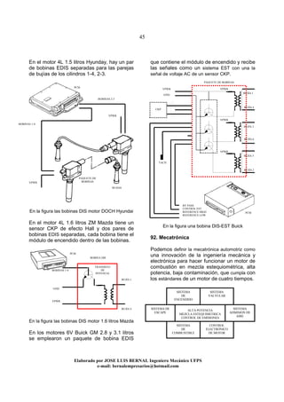 45
Elaborado por JOSE LUIS BER AL Ingeniero Mecánico UFPS
e-mail: bernalempresarios@hotmail.com
En el motor 4L 1.5 litros Hyunday, hay un par
de bobinas EDIS separadas para las parejas
de bujías de los cilindros 1-4, 2-3.
En la figura las bobinas DIS motor DOCH Hyundai
En el motor 4L 1.6 litros ZM Mazda tiene un
sensor CKP de efecto Hall y dos pares de
bobinas EDIS separadas, cada bobina tiene el
módulo de encendido dentro de las bobinas.
En la figura las bobinas DIS motor 1.6 litros Mazda
En los motores 6V Buick GM 2.8 y 3.1 litros
se emplearon un paquete de bobina EDIS
que contiene el módulo de encendido y recibe
las señales como un sistema EST con una la
señal de voltaje AC de un sensor CKP.
En la figura una bobina DIS-EST Buick
92. Mecatrónica
Podemos definir la mecatrónica automotriz como
una innovación de la ingeniería mecánica y
electrónica para hacer funcionar un motor de
combustión en mezcla estequiométrica, alta
potencia, baja contaminación, que cumpla con
los estándares de un motor de cuatro tiempos.
ALTA POTENCIA
MEZCLA ESTEQUIMETRICA
CONTROL DE EMISIONES
VPWR
VPWR
BOBINAS 2-3
BOBINAS 1-4
PAQUETE DE
BOBINAS
PCM
BUJIAS
PCM
BOBINAS 1-4
BOBINA DIS
GND
VPWR
BUJÍA 1
BUJÍA 4
TRANSISTO
DE
POTENCIA
CKP
BY PASS
CONTROL EST
REFERENCE HIGH
REFERENCE LOW
BUJÍA 1
BUJÍA 4
BUJÍA 3
BUJÍA 6
BUJÍA 5
BUJÍA 2
VPWR
GND
VPWR
VPWR
TACH
PCM
PAQUETE DE BOBINAS
VPWR
SISTEMA
DE
ENCENDIDO
SISTEMA
VALVULAR
SISTEMA
DE
COMBUSTIBLE
CONTROL
ELECTRÓNICO
DE MOTOR
SISTEMA
ADMISION DE
AIRE
SISTEMA DE
ESCAPE
 