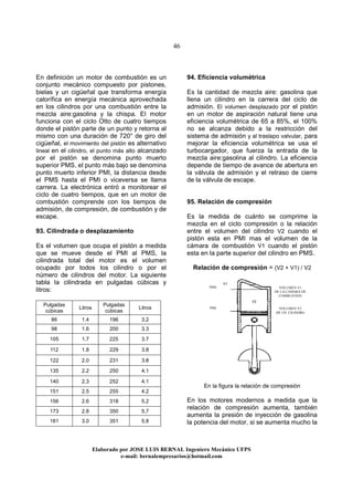 46
Elaborado por JOSE LUIS BER AL Ingeniero Mecánico UFPS
e-mail: bernalempresarios@hotmail.com
En definición un motor de combustión es un
conjunto mecánico compuesto por pistones,
bielas y un cigüeñal que transforma energía
calorífica en energía mecánica aprovechada
en los cilindros por una combustión entre la
mezcla aire:gasolina y la chispa. El motor
funciona con el ciclo Otto de cuatro tiempos
donde el pistón parte de un punto y retorna al
mismo con una duración de 720° de giro del
cigüeñal, el movimiento del pistón es alternativo
lineal en el cilindro, el punto más alto alcanzado
por el pistón se denomina punto muerto
superior PMS, el punto más bajo se denomina
punto muerto inferior PMI, la distancia desde
el PMS hasta el PMI o viceversa se llama
carrera. La electrónica entró a monitorear el
ciclo de cuatro tiempos, que en un motor de
combustión comprende con los tiempos de
admisión, de compresión, de combustión y de
escape.
93. Cilindrada o desplazamiento
Es el volumen que ocupa el pistón a medida
que se mueve desde el PMI al PMS, la
cilindrada total del motor es el volumen
ocupado por todos los cilindro o por el
número de cilindros del motor. La siguiente
tabla la cilindrada en pulgadas cúbicas y
litros:
Pulgadas
cúbicas
Litros
Pulgadas
cúbicas
Litros
86 1.4 196 3.2
98 1.6 200 3.3
105 1.7 225 3.7
112 1.8 229 3.8
122 2.0 231 3.8
135 2.2 250 4.1
140 2.3 252 4.1
151 2.5 255 4.2
156 2.6 318 5.2
173 2.8 350 5.7
181 3.0 351 5.8
94. Eficiencia volumétrica
Es la cantidad de mezcla aire: gasolina que
llena un cilindro en la carrera del ciclo de
admisión. El volumen desplazado por el pistón
en un motor de aspiración natural tiene una
eficiencia volumétrica de 65 a 85%, el 100%
no se alcanza debido a la restricción del
sistema de admisión y al traslapo valvular, para
mejorar la eficiencia volumétrica se usa el
turbocargador, que fuerza la entrada de la
mezcla aire:gasolina al cilindro. La eficiencia
depende de tiempo de avance de abertura en
la válvula de admisión y el retraso de cierre
de la válvula de escape.
95. Relación de compresión
Es la medida de cuánto se comprime la
mezcla en el ciclo compresión o la relación
entre el volumen del cilindro V2 cuando el
pistón esta en PMI mas el volumen de la
cámara de combustión V1 cuando el pistón
esta en la parte superior del cilindro en PMS.
Relación de compresión = (V2 + V1) / V2
En la figura la relación de compresión
En los motores modernos a medida que la
relación de compresión aumenta, también
aumenta la presión de inyección de gasolina
la potencia del motor, si se aumenta mucho la
V2
V1
PMS
PMI
VOLUMEN V1
DE LA CAMARA DE
COMBUSTION
VOLUMEN V2
DE UN CILINDRO
 