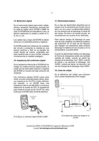 5
Escrito por JOSE LUIS BERNAL Ingeniero Mecánico UFPS
e-mail: bernalempresarios@hotmail.com
15. Multimetro digital
Es el instrumento básico para medir voltaje,
ohmios, amperios, frecuencia, conocido por
su sigla en inglés como DVOM o DMM. Al
usar un DVOM este se autocalibra a cero, el
técnico selecciona la unidad a medir en V,
A, Hz, Ω, ms.
Los cables rojo y negro del DVOM se deben
ubicar por su polaridad positiva y negativa.
El DVOM puede leer milésimas de unidades
del circuito y presentar la medida en una
lectura continua y fácil en la pantalla de
cristal líquido de cuarzo, entendible aún
para usuarios que no use el DVOM, contrario
a la lectura de un medidor analógico.
16. Impedancia del multimetro digital
Es la resistencia interna de un DVOM por su
voltaje VΩ (voltios-ohmios) seleccionado, al
medir por las terminales positiva y negativa
del DVOM un circuito con bajo consumo de
amperios.
Los multímetros digitales DVOM usados para
medir circuitos transistorizados deben tener
una impedancia de 10x10
6
VΩ (voltios ohmios),
por ejemplo, sí un DVOM tiene una
resistencia interna de 600.000Ω y el técnico
selecciona la escala de 20V, la impedancia
para medir el circuito es de 12x106
VΩ, esto
evita que el DVOM robe corriente eléctrica.
En la figura un voltímetro digital DVOM o DMM
17. Electricidad estática
Es un tipo de electricidad absorbida por el
cuerpo o en la carrocería por fricción con el
aire o con otro cuerpo. La electricidad estática
es una energía que se descarga a través de
las manos, los pies o el cuerpo al piso, es
incomoda para los usuarios de los vehículos.
Para reducir riesgos de descarga se usan
tiras de hule colgadas a la defensa posterior
del automóvil, en el caso de los técnicos
que trabajan con electrónica debe evitarse
descargar la estática en los circuitos o en la
computadora, la puede dañar.
Cuando la electricidad estática se descarga
en forma de chasquidos existe una cantidad
variable de voltaje, cuando se siente las
chispas de la descarga, hay 1.000V, cuando
se siente y se escucha la descarga, hay
3.000V, cuando se siente, se escucha y se
ven las chispas de la descarga, hay 5.000V.
18. Caída de voltaje
Es la diferencia del voltaje que consume
una o varias resistencias como cargas.
En la figura las caídas de voltaje en un
circuito
MULTIMETRO
DIGITAL
DVOM
FUENTE
RESISTENCIAS
MOTOR
VPWR
V1
MASA
+
-
V2 V3
DVOM
 