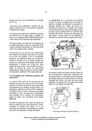 57
Elaborado por JOSE LUIS BER AL Ingeniero Mecánico UFPS
e-mail: bernalempresarios@hotmail.com
lectura de vacío cae intermitente por debajo
de 10 "Hg
12-Lectura para calibración cerrada de las
bujías, puede ocurrir una pulsación pequeña
y regular de la aguja.
13-Lectura para fuga por la admisión produce
una lectura con la aguja baja y estable. La
causa es un empaque del múltiple de admisión
o del cuerpo de la mariposa de acelerador.
14-Lectura para una fuga por el empaque de
la culata quemado o por una superficie de la
culata al bloque deformada, es una lectura de
vacío con la aguja baja y regular.
15-Lectura para una restricción por obstrucción
del sistema de escape que eleva la presión
en el tubo de escape o en el convertidor
catalítico, se detecta cuando se enciende al
motor en mínima y frío, la lectura puede ser
normal y la aguja del vacuómetro puede caer
lentamente a menos de 10“Hg con bajo
rendimiento de motor. Al aumentar las rpm a
2000, la lectura de vacío se incrementa
rápidamente, luego el vacío se mantiene bajo,
el convertidor catalítico TWC está obstruido.
111. El sistema de ventilación positiva del
cárter PCV
La válvula PCV tiene el fin de remover los
vapores de gasolina y aceite del cárter del motor,
enviarlos al múltiple de admisión para quemarlos
nuevamente en la cámara, evita enviarlos a la
atmósfera, además la válvula PCV estabiliza
la presión entre el cárter y la cámara que puede
recalentar el motor, los gases de la combustión
que escapan de la cámara de combustión
pasan al cárter, son conocidos como gases
blow by.
Durante la operación del motor los gases de
blow by bajan por los anillos del pistón al cárter
aumentan la presión del cárter, si no se
remueven los vapores, los empaques y sellos
provocan contrapresión y fugas de aceite.
La válvula PCV es un mecanismo que controla
el paso de flujo de gases blow by desde el
cárter al múltiple de admisión, accionando a
posición abierta por medio de vacío y a
cerrada por medio de un resorte. En marcha
mínima la presión de vacío del múltiple es alta
provoca que la válvula PCV no permita flujo
de gases del cárter, cuando hay aceleración y
alta carga, no hay vacío en el múltiple de
admisión, se abre el flujo de gases del cárter.
En la figura una válvula PCV Accent Hyundai
El sistema recibe aire fresco desde el filtro de
aire a través de un tubo para mezclarlo con
los gases blow by. Un flujo anormal de gases
de escape causa una mezcla pobre y mínima
inestable del motor. En caso de una contra
explosión la válvula PCV se sella para evitar
daños en el múltiple de admisión.
En la figura el flujo de vapores blow by
VÁLVULA
PCV
MEZCLA A LA
VÁLVULA PCV
VENTILACIÓN
DE AIRE
AIRE
 