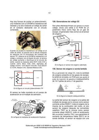 63
Elaborado por JOSE LUIS BER AL Ingeniero Mecánico UFPS
e-mail: bernalempresarios@hotmail.com
Hay dos formas de probar un potenciómetro,
una midiendo con un DVOM la resistencia del
reóstato y la otra midiendo el voltaje de señal
en el contacto deslizante con el circuito
conectado.
Cuando se prueba la resistencia o el voltaje en el
cable de señal, la posición de la válvula mariposa
se relaciona con el movimiento del contacto del
sensor TP, observe en el DVOM la resistencia o el
voltaje y compare con el ángulo de giro, la lectura
de voltaje aumenta o disminuye en el circuito de
señal, cuando la mariposa abre WOT mide 4.5V y
cuando cierra IDLE mide 0.6V. Ejemplos de
voltaje mínimo: V.W Bosch 0.4-0.6V, Ford EECIV
0.7-0.9V, Nissan 0.4V, General Motors 0.6V.
En la figura un circuito potenciómetro TP
El sensor se halla montado en el cuerpo de
aceleración en el múltiple de admisión.
En la figura la mariposa de aceleración Explorer
129. Generadores de voltaje CC
Son pilas electroquímicas que genera su propio
voltaje, envía una señal a la PCM de un
parámetro físico como flujo de un gas de
escape, el generador más común es el sensor
de oxigeno.
En la figura un sensor de oxigeno calentado
130. Sensor de oxigeno o sonda lambda
Es un generador de voltaje CC, mide la cantidad
de oxígeno presente en los gases de escape,
la señal es enviada a la PCM para que ajuste el
pulso de inyección de gasolina a estequiometría
de 14.7 partes de aire a 1 de gasolina.
En la figura la relación estequiometrica
La señal del sensor de oxigeno a la salida del
múltiple de escape se le conoce como sensor
corriente arriba H02S11 mide el oxigeno de la
mezcla de la combustión del motor, el otro
sensor de oxigeno después de convertidor
catalítico TWC se le conoce como sensor
corriente abajo H02S12, mide el rendimiento
del convertidor catalítico TWC, para garantizar el
aumento de temperatura hasta 325°C en la
sonda lambda, el sensor se equipa con una
CAPSULA DE
ZIRCONIO
SENSOR
TP
VÁLVULA
IAC
MÚLTIPLE
DE ADMISON
14.7
PARTES
DE
AIRE
1
PARTE
DE
GASOLINA
SENSOR
TP
SEÑAL TP
VREF
RTN
PCM
VPWR
GND
HO2S
RESISTENCIA
DEL
CALENTADOR
PCM
RTN
 