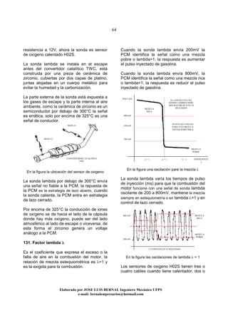64
Elaborado por JOSE LUIS BER AL Ingeniero Mecánico UFPS
e-mail: bernalempresarios@hotmail.com
resistencia a 12V, ahora la sonda es sensor
de oxígeno calentado H02S.
La sonda lambda se instala en el escape
antes del convertidor catalítico TWC, está
construida por una pieza de cerámica de
zirconio, cubiertas por dos capas de platino,
juntas alojadas en un cuerpo metálico para
evitar la humedad y la carbonización.
La parte externa de la sonda está expuesta a
los gases de escape y la parte interna al aire
ambiente, como la cerámica de zirconio es un
semiconductor por debajo de 300°C la señal
es errática, solo por encima de 325°C es una
señal de conductor.
En la figura la ubicación del sensor de oxigeno
La sonda lambda por debajo de 300°C envía
una señal no fiable a la PCM, la repuesta de
la PCM es la estrategia de lazo abierto, cuando
la sonda calienta, la PCM entra en estrategia
de lazo cerrado.
Por encima de 325°C la conducción de iones
de oxígeno se da hacia el lado de la cápsula
donde hay más oxígeno, puede ser del lado
atmosférico al lado de escape o viceversa, de
esta forma el zirconio genera un voltaje
análogo a la PCM.
131. Factor lambda λλλλ
Es el coeficiente que expresa el exceso o la
falta de aire en la combustión del motor, la
relación de mezcla estequiométrica es λ=1 y
es la exigida para la combustión.
Cuando la sonda lambda envía 200mV la
PCM identifica la señal como una mezcla
pobre o lambda>1, la respuesta es aumentar
el pulso inyectado de gasolina.
Cuando la sonda lambda envía 800mV, la
PCM identifica la señal como una mezcla rica
o lambda<1, la respuesta es reducir el pulso
inyectado de gasolina.
En la figura una oscilación pare la mezcla λ
La sonda lambda varía los tiempos de pulso
de inyección (ms) para que la combustión del
motor funcione con una señal de sonda lambda
oscilante de 200 a 800mV, mantiene la mezcla
siempre en estequiometría o en lambda λ=1 y en
control de lazo cerrado.
En la figura las oscilaciones de lambda λ = 1
Los sensores de oxigeno H02S tienen tres o
cuatro cables cuando tiene calentador, dos o
MEZCLA
RICA
MEZCLA
POBRE
800 mV
200 mV
450 mV
VOLTAJE
COEFICIENTE
λ
PUNTO DE CONTEO
PARA UNA MEZCLA
ESTEQUIOMETRICA
λ = 1
800 mV
200 mV
MEZCLA
RICA
MEZCLA
POBRE
λ < 1 λ > 1CONVERTIDOR CATALITICO
TWC
HO2S-12
HO2S-11
EL CONTEO EN UNA
SONDA LAMBDA DEBE
SER MAYOR DE 8 EN 10
SEGUNDOS
11 CONTEOS EN 10 SEGUNDOS
 