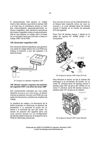 68
Elaborado por JOSE LUIS BER AL Ingeniero Mecánico UFPS
e-mail: bernalempresarios@hotmail.com
El semiconductor Hall genera un voltaje
interno Hall, debido a que entre el sensor Hall
y el imán hay un entrehierro donde un rotor
gira interrumpiendo perpendicularmente un
campo magnético, esto cambia la reluctancia
del campo magnético sobre el semiconductor
Hall el cual dispara un voltaje Hall a la base
de un transistor para que conmute a masa un
voltaje VREF de la PCM.
139. Generador magnético VAC
Son sensores electromagnéticos que generan
una señal de voltaje alterno AC a la PCM que
indique la posición y rpm del cigüeñal o el
árbol de levas.
En la figura un captador magnético CKP
140. Sensor captador magnético de posición
del cigüeñal CKP o de árbol de levas CMP
Son componentes activados por una rueda
reluctora dentada la que le falta dientes, el sensor
informa la posición y la rpm a la PCM con una
señal de frecuencia y cambios de amplitud de
voltaje.
La amplitud de voltaje y la frecuencia de la
señal aumentan si disminuye la abertura de
entrehierro o si aumenta el ancho de un
diente o si aumenta las rpm del motor. Un
sensor de posición del cigüeñal tiene una
rueda reluctora dentada con una configuración
de dientes determinada por el programa de la
PCM en diferentes posiciones:
Para Hyundai el sensor se fija externamente en
el bloque lado izquierdo cerca del motor de
arranque y la rueda dentada tiene 54 dientes
menos 2 dientes en el muñón de bancada
N°5 del cigüeñal.
Para Ford 36 dientes menos 1 diente en la
polea de cigüeñal 60° APMS pistón 1 en
compresión.
En la figura el sensor CKP motor 6V Ford
Para Renault el sensor se fija al volante del
embrague o el convertidor de torsión, en un
motor 4L cilindros tiene 44 dientes menos 2
dientes cada 180° de giro a 90° APMS, en un
motor 6 cilindros tiene 66 dientes menos 2
dientes cada 120° de giro en el volante.
En la figura el sensor CKP motor Renault
SENSOR
CKP
VOLANTE
BOBINA
IMAN
RELUCTOR DE
36 –1 DIENTE
SENSOR
CKP
MOTOR
POLEA
DE
CIGUEÑAL
CKP +
CKP -
PCM
DISTRIBUIDOR
 
