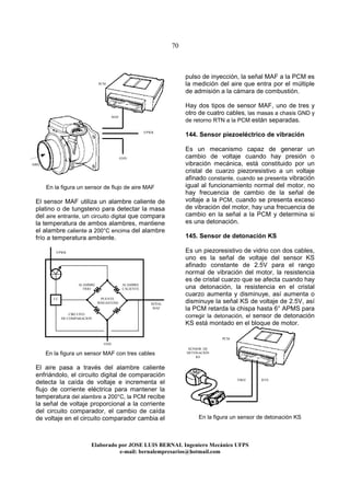 70
Elaborado por JOSE LUIS BER AL Ingeniero Mecánico UFPS
e-mail: bernalempresarios@hotmail.com
En la figura un sensor de flujo de aire MAF
El sensor MAF utiliza un alambre caliente de
platino o de tungsteno para detectar la masa
del aire entrante, un circuito digital que compara
la temperatura de ambos alambres, mantiene
el alambre caliente a 200°C encima del alambre
frío a temperatura ambiente.
En la figura un sensor MAF con tres cables
El aire pasa a través del alambre caliente
enfriándolo, el circuito digital de comparación
detecta la caída de voltaje e incrementa el
flujo de corriente eléctrica para mantener la
temperatura del alambre a 200°C, la PCM recibe
la señal de voltaje proporcional a la corriente
del circuito comparador, el cambio de caída
de voltaje en el circuito comparador cambia el
pulso de inyección, la señal MAF a la PCM es
la medición del aire que entra por el múltiple
de admisión a la cámara de combustión.
Hay dos tipos de sensor MAF, uno de tres y
otro de cuatro cables, las masas a chasis GND y
de retorno RTN a la PCM están separadas.
144. Sensor piezoeléctrico de vibración
Es un mecanismo capaz de generar un
cambio de voltaje cuando hay presión o
vibración mecánica, está constituido por un
cristal de cuarzo piezoresistivo a un voltaje
afinado constante, cuando se presenta vibración
igual al funcionamiento normal del motor, no
hay frecuencia de cambio de la señal de
voltaje a la PCM, cuando se presenta exceso
de vibración del motor, hay una frecuencia de
cambio en la señal a la PCM y determina si
es una detonación.
145. Sensor de detonación KS
Es un piezoresistivo de vidrio con dos cables,
uno es la señal de voltaje del sensor KS
afinado constante de 2.5V para el rango
normal de vibración del motor, la resistencia
es de cristal cuarzo que se afecta cuando hay
una detonación, la resistencia en el cristal
cuarzo aumenta y disminuye, así aumenta o
disminuye la señal KS de voltaje de 2.5V, así
la PCM retarda la chispa hasta 6° APMS para
corregir la detonación, el sensor de detonación
KS está montado en el bloque de motor.
En la figura un sensor de detonación KS
AIRE
VPWR
GND
MAF
VPWR
SEÑAL
MAF
GND
CIRCUITO
DE COMPARACION
PUENTE
WHEASTONE
CC
ALAMBRE
FRIO
ALAMBRE
CALIENTE
PCM
PCM
VREF RTN
SENSOR DE
DETONACIÓN
KS
 