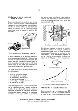 72
Elaborado por JOSE LUIS BER AL Ingeniero Mecánico UFPS
e-mail: bernalempresarios@hotmail.com
147. Control de aire de mínima IAC
Motor de pasos
Es un motor de corriente continua que consta
de dos a tres bobinas en el estator como polos
magnéticos, un rotor imantado que incluye un
reductor de tornillo sinfín y un eje con rosca
interna, accionados por la fuerza magnética
para mover el eje en rotación y rectilíneo del
obturador.
En la figura un motor de pasos IAC Chevrolet
El motor de pasos es un actuador instalado
en el cuerpo de aceleración, la PCM conmuta
a masa varios transistores de las bobinas del
estator donde la fuerza magnética acciona el
sinfín para obturar con precisión en 20 giros
todo el paso de aire, cada giro desplaza un
recorrido de 0,04mm por paso del sinfín.
Las partes de un motor de pasos en el cuerpo
de mariposa son:
El motor de paso a paso 1,
el conducto de by pass 2,
el obturador 3, la mariposa 4,
el cuerpo de mariposa 5,
el aire Q que pasa por la mariposa,
el aire Qo de by pass.
Un motor de pasos para funcionar en mínima
con la mariposa cerrada, necesita de cierta
cantidad de aire Qo para la mezcla y las rpm
del motor, la cantidad de aire desde el filtro en
mínima que pasa a través de la mariposa
cerrada es controlada por la PCM, que aumenta
las rpm del motor permitiendo mayor paso de
aire Qo, esto mantiene una marcha acelerada
durante el calentamiento del motor o con aire
acondicionado A/C.
En la figura un motor de paso IAC Fiat
El obturador avanza o retarda la posición
lineal en el conducto de paso y la cantidad de
aire aspirada por el motor es Qo+Q, a medida
que avanza el obturador la cantidad de aire
aspirada es Q1+Q, el máximo aire aspirado es
Q2+Q y se da en la máxima posición del
obturador de 200 pasos o 8 mm desplazados.
En la figura el número de pasos del motor IAC
148. El motor de pasos IAC Mitsubichi
Es un mecanismo que consta de un motor CC
montado en el cuerpo de acelerador que obtura
el paso de aire cuando se extiende al rotar
Qo
Q
8 mm
VARIACIÓN TOTAL DE PASO DE AIRE
NUMERO DE PASOS DEL MOTOR
KG /H
200100Qo
Q1
Q2
OBTURADOR HI
LOW
LOW
HI
PCM
4 3 5
2 1
 