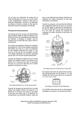73
Elaborado por JOSE LUIS BER AL Ingeniero Mecánico UFPS
e-mail: bernalempresarios@hotmail.com
15° de giro por aplicación de pulsos de la
PCM, el obturador se mueve en un tomillo sinfín
y rotor magnetizado, cuando el rotor gira en
dirección antihoraria, el sinfín y el obturador
se retraen al interior, cuando el rotor gira en
dirección horaria el obturador se extiende.
Principio de funcionamiento
Las bobinas del motor de pasos son alimentadas
por la batería desde el relay de potencia y la
PCM los activa con transistores que aterrizan
las bobinas y energiza el estator, que en
conjunto con el imán del rotor, gira el sinfín y
el obturador.
En la figura de adelante cuando se energizan
las bobinas A1 y B1 en las mitades superiores
del estator son polos N y cuando se energizan
en las mitades inferiores son polos S. Los
polos N y S del imán del rotor se atraen, el rotor
y el estator equilibran sus fuerzas causando
que el rotor con el sinfín quede estacionario.
Cuando se energiza la bobina A2 en la mitad
inferior del estator superior son polos N y la
bobina A1 se mantiene como polos S, se atraen
los polos N y S del imán del rotor con el sinfín
girando a la derecha un paso.
En la figura bobinas de un motor de pasos IAC
Cuando se energiza la bobina B2 en la mitad
inferior del estator inferior son polos N y la
bobina B1 se mantiene como polos S, los polos
N así gira otro paso mas a la derecha. En
comparación a la condición anterior, cada vez
que un par diferente de bobinas inferiores se
energiza con mayor frecuencia el rotor gira
más pasos a la derecha.
Cuando se energizan continuamente las bobinas
en el siguiente orden (A1-B1 polos S y A2 polo
N), (A1-B1 polos S y B2 polo N), (A2 polo N y
A1 polo S), (B2 polo N y B1 polo S), (B2 polo
N y A1 polo S), cuando las bobinas se
energizan en orden contrario el rotor gira a la
izquierda.
En la figura giros por la fuerza de un motor IAC
El conector del motor de pasos tiene 6 pines,
dos alimentaciones por los pines 2 y 5, las
señales de control de las bobinas por los pines 2
y 1, 2 y 3, 5 y 4, 5 y 6.
En la figura el conector de IAC Mitsubichi
Con DVOM mida entre pines de alimentación
y señales a las bobinas una resistencia de 32Ω.
SINFÍN
ROTOR
IMAN
BOBINAS
A1 – A2
BOBINAS
B1 – B2
CABLEADO
POLOS N – S
ESTATOR
IMAN DEL
ROTOR
POLOS N - S MITAD
SUPERIOR
POLO N
MITAD
INFERIOR
POLO S
BOBINA A1
BOBINA A2
BOBINA B1
BOBINA B2
PASOS
DEL SINFÍN
1 2 3
4 5 6
 