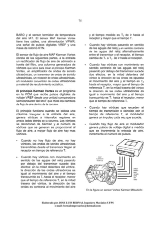 75
Elaborado por JOSE LUIS BER AL Ingeniero Mecánico UFPS
e-mail: bernalempresarios@hotmail.com
BARO y el sensor termistor de temperatura
del aire IAT. El sensor MAF Karman Vortex
tiene tres cables, una alimentación VPWR,
una señal de pulsos digitales VREF y una
masa de retorno RTN.
El sensor de flujo de aire MAF Karman Vortex
consta de las siguientes partes, a la entrada
un rectificador de flujo de aire de admisión a
través del filtro, una columna generadora de
vórtices que sirve para crear el principio Karman
Vortex, un amplificador de ondas de sonido
ultrasónicas, un transmisor de ondas de sonido
ultrasónicas, un receptor de ondas ultrasónicas,
un modulador convertidor de ondas ultrasónicas
y material de recubrimiento acústico.
El principio Karman Vortex es un programa
en la PCM que recibe pulsos digitales de
voltaje VREF desde una unidad comparadora
semiconductor del MAF que mide los cambios
de flujo de aire dentro de la carcasa.
El principio funciona cuando se coloca una
columna triangular a la entrada del aire,
genera vórtices a intervalos regulares en
ambos lados detrás de la columna. Los vórtices
se denominan de Karman y el número de
vórtices que se generan es proporcional al
flujo de aire, a mayor flujo de aire hay mas
vórtices.
Cuando no hay flujo de aire, no hay
vórtices, las ondas de sonido ultrasónicas
transmitidas desde el transmisor llegan al
receptor en tiempo de referencia T.
Cuando hay vórtices con movimiento en
sentido de las agujas del reloj pasando
por debajo del transmisor sucede dos
efectos: en la mitad delantera del vórtice,
la dirección de las ondas ultrasónicas es
igual al movimiento del aire y el tiempo
transcurrido es T1 hasta el receptor, menor
que el tiempo de referencia T, en la mitad
trasera del vórtice, la dirección de las
ondas es contraria al movimiento del aire
y el tiempo medido es T2 de ir hasta el
receptor y mayor que el tiempo T.
Cuando hay vórtices pasando en sentido
de las agujas del reloj y en sentido contrario
de las agujas del reloj alternativamente
entre el transmisor y el receptor, el tiempo
cambia de T1 a T2 de ir hasta el receptor.
Cuando hay vórtices con movimiento en
sentido contrario de las agujas del reloj
pasando por debajo del transmisor sucede
dos efectos: en la mitad delantera del
vórtice la dirección de las ondas es opuesta
al movimiento del aire y el tiempo es T2
hasta el receptor, mayor que el tiempo de
referencia T, en la mitad trasera del vórtice
la dirección de las ondas ultrasónicas es
igual a movimiento del aire y el tiempo
transcurrido es T1 hasta el receptor, menor
que el tiempo de referencia T.
Cuando hay vórtices que exceden el
tiempo de transmisión o coincide con el
tiempo de referencia T, el modulador
genera un impulso cada vez que sucede.
Cuando hay flujo de aire el modulador
genera pulsos de voltaje digital a medida
que se incrementa la entrada de aire,
incrementa el número de pulsos.
En la figura un sensor Vortex Karman Mitsubichi
MAF
KARMAN
VORTEX
VREF
BARO
MAF
VPWR
RTN
IAT
GND
PCM
 