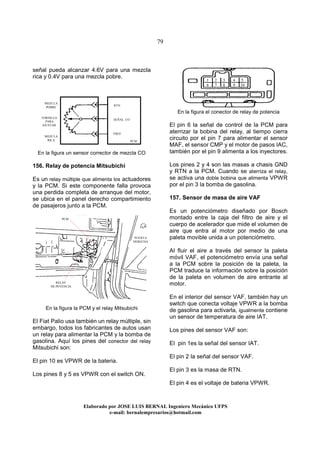 79
Elaborado por JOSE LUIS BER AL Ingeniero Mecánico UFPS
e-mail: bernalempresarios@hotmail.com
señal pueda alcanzar 4.6V para una mezcla
rica y 0.4V para una mezcla pobre.
En la figura un sensor corrector de mezcla CO
156. Relay de potencia Mitsubichi
Es un relay múltiple que alimenta los actuadores
y la PCM. Si este componente falla provoca
una perdida completa de arranque del motor,
se ubica en el panel derecho compartimiento
de pasajeros junto a la PCM.
En la figura la PCM y el relay Mitsubichi
El Fiat Palio usa también un relay múltiple, sin
embargo, todos los fabricantes de autos usan
un relay para alimentar la PCM y la bomba de
gasolina. Aquí los pines del conector del relay
Mitsubichi son:
El pin 10 es VPWR de la bateria.
Los pines 8 y 5 es VPWR con el switch ON.
En la figura el conector de relay de potencia
El pin 6 la señal de control de la PCM para
aterrizar la bobina del relay, al tiempo cierra
circuito por el pin 7 para alimentar el sensor
MAF, el sensor CMP y el motor de pasos IAC,
también por el pin 9 alimenta a los inyectores.
Los pines 2 y 4 son las masas a chasis GND
y RTN a la PCM. Cuando se aterriza el relay,
se activa una doble bobina que alimenta VPWR
por el pin 3 la bomba de gasolina.
157. Sensor de masa de aire VAF
Es un potenciómetro diseñado por Bosch
montado entre la caja del filtro de aire y el
cuerpo de acelerador que mide el volumen de
aire que entra al motor por medio de una
paleta movible unida a un potenciómetro.
Al fluir el aire a través del sensor la paleta
móvil VAF, el potenciómetro envía una señal
a la PCM sobre la posición de la paleta, la
PCM traduce la información sobre la posición
de la paleta en volumen de aire entrante al
motor.
En el interior del sensor VAF, también hay un
switch que conecta voltaje VPWR a la bomba
de gasolina para activarla, igualmente contiene
un sensor de temperatura de aire IAT.
Los pines del sensor VAF son:
El pin 1es la señal del sensor IAT.
El pin 2 la señal del sensor VAF.
El pin 3 es la masa de RTN.
El pin 4 es el voltaje de bateria VPWR.
TORNILLO
PARA
AJUSTAR
VREF
SEÑAL CO
RTN
MEZCLA
POBRE
MEZCLA
RICA PCM
RELAY
DE POTENCIA
PCM
PUERTA
DERECHA
1 2 3 4 5
6 7 8 9 10
 