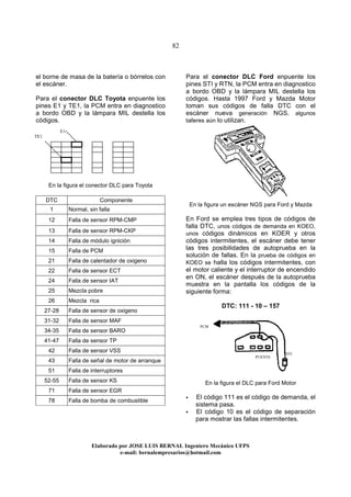 82
Elaborado por JOSE LUIS BER AL Ingeniero Mecánico UFPS
e-mail: bernalempresarios@hotmail.com
el borne de masa de la batería o bórrelos con
el escáner.
Para el conector DLC Toyota enpuente los
pines E1 y TE1, la PCM entra en diagnostico
a bordo OBD y la lámpara MIL destella los
códigos.
En la figura el conector DLC para Toyota
DTC Componente
1 Normal, sin falla
12 Falla de sensor RPM-CMP
13 Falla de sensor RPM-CKP
14 Falla de módulo ignición
15 Falla de PCM
21 Falla de calentador de oxigeno
22 Falla de sensor ECT
24 Falla de sensor IAT
25 Mezcla pobre
26 Mezcla rica
27-28 Falla de sensor de oxigeno
31-32 Falla de sensor MAF
34-35 Falla de sensor BARO
41-47 Falla de sensor TP
42 Falla de sensor VSS
43 Falla de señal de motor de arranque
51 Falla de interruptores
52-55 Falla de sensor KS
71 Falla de sensor EGR
78 Falla de bomba de combustible
Para el conector DLC Ford enpuente los
pines STI y RTN, la PCM entra en diagnostico
a bordo OBD y la lámpara MIL destella los
códigos. Hasta 1997 Ford y Mazda Motor
toman sus códigos de falla DTC con el
escáner nueva generación NGS, algunos
talleres aún lo utilizan.
En la figura un escáner NGS para Ford y Mazda
En Ford se emplea tres tipos de códigos de
falla DTC, unos códigos de demanda en KOEO,
unos códigos dinámicos en KOER y otros
códigos intermitentes, el escáner debe tener
las tres posibilidades de autoprueba en la
solución de fallas. En la prueba de códigos en
KOEO se halla los códigos intermitentes, con
el motor caliente y el interruptor de encendido
en ON, el escáner después de la autoprueba
muestra en la pantalla los códigos de la
siguiente forma:
DTC: 111 - 10 – 157
En la figura el DLC para Ford Motor
El código 111 es el código de demanda, el
sistema pasa.
El código 10 es el código de separación
para mostrar las fallas intermitentes.
E1
TE1
PCM
STI
PUENTE
 