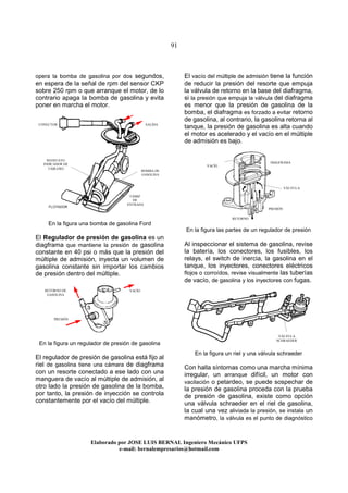 91
Elaborado por JOSE LUIS BER AL Ingeniero Mecánico UFPS
e-mail: bernalempresarios@hotmail.com
opera la bomba de gasolina por dos segundos,
en espera de la señal de rpm del sensor CKP
sobre 250 rpm o que arranque el motor, de lo
contrario apaga la bomba de gasolina y evita
poner en marcha el motor.
En la figura una bomba de gasolina Ford
El Regulador de presión de gasolina es un
diagframa que mantiene la presión de gasolina
constante en 40 psi o más que la presión del
múltiple de admisión, inyecta un volumen de
gasolina constante sin importar los cambios
de presión dentro del múltiple.
En la figura un regulador de presión de gasolina
El regulador de presión de gasolina está fijo al
riel de gasolina tiene una cámara de diagframa
con un resorte conectado a ese lado con una
manguera de vacío al múltiple de admisión, al
otro lado la presión de gasolina de la bomba,
por tanto, la presión de inyección se controla
constantemente por el vacío del múltiple.
El vacío del múltiple de admisión tiene la función
de reducir la presión del resorte que empuja
la válvula de retorno en la base del diafragma,
si la presión que empuja la válvula del diafragma
es menor que la presión de gasolina de la
bomba, el diafragma es forzado a evitar retorno
de gasolina, al contrario, la gasolina retorna al
tanque, la presión de gasolina es alta cuando
el motor es acelerado y el vacío en el múltiple
de admisión es bajo.
En la figura las partes de un regulador de presión
Al inspeccionar el sistema de gasolina, revise
la batería, los conectores, los fusibles, los
relays, el switch de inercia, la gasolina en el
tanque, los inyectores, conectores eléctricos
flojos o corroídos, revise visualmente las tuberías
de vacío, de gasolina y los inyectores con fugas.
En la figura un riel y una válvula schraeder
Con halla síntomas como una marcha mínima
irregular, un arranque difícil, un motor con
vacilación o petardeo, se puede sospechar de
la presión de gasolina proceda con la prueba
de presión de gasolina, existe como opción
una válvula schraeder en el riel de gasolina,
la cual una vez aliviada la presión, se instala un
manómetro, la válvula es el punto de diagnóstico
REOSTATO
INDICADOR DE
TABLERO
FLOTADOR
TAMIZ
DE
ENTRADA
SALIDACONECTOR
BOMBA DE
GASOLINA
VACÍORETORNO DE
GASOLINA
PRESIÓN
VACÍO
DIAGFRAMA
RETORNO
VÁLVULA
VÁLVULA
SCHRAEDER
PRESIÓN
 