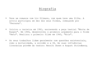 Biografia

•   Teve um romance com Liv Ullmann, com quem teve uma filha. A
    actriz participou em dez dos seus filmes, começando por
    “Persona”.

•   Iniciou a carreira em 1941, escrevendo a peça teatral "Morte de
    Kasper". Em 1944, desenvolveu o primeiro argumento para o filme
    "Hets". Realizou o primeiro filme em 1945, "Kris".

•   Os seus trabalhos lidam geralmente com questões existenciais,
    como a mortalidade, a solidão e a fé. As suas influências
    literárias provêm do teatro: Henrik Ibsen e August Strindberg.
 