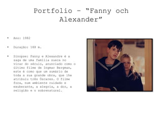Portfolio – “Fanny och
                      Alexander”

•   Ano: 1982

•   Duração: 188 m.

•   Sinopse: Fanny e Alexandre é a
    saga de uma família sueca no
    virar do século, anunciado como o
    último filme de Ingmar Bergman,
    este é como que um sumário de
    toda a sua grande obra, que lhe
    atribuiu três Óscares. O filme
    foca, num ambiente cuidado e
    exuberante, a alegria, a dor, a
    religião e o sobrenatural.
 