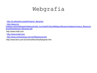 Webgrafia
. http://pt.wikipedia.org/wiki/Ingmar_Bergman
. http://www.cm-
melgaco.pt/portal/page/melgaco/portal_municipal/Cultura/MelgacoMuseus/melgacomuseus_Museucin
ema/Desdobravel_Bergman.pdf
.http://www.imdb.com
. http://www.dvdpt.com
. http://www.contracampo.com.br/59/persona.htm
.http://www.terra.com.br/cinema/favoritos/bergman.htm
 