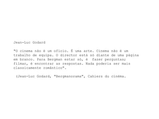 Jean-Luc Godard

"O cinema não é um ofício. É uma arte. Cinema não é um
trabalho de equipa. O director está só diante de uma página
em branco. Para Bergman estar só, é fazer perguntas;
filmar, é encontrar as respostas. Nada poderia ser mais
classicamente romântico".

(Jean-Luc Godard, "Bergmanorama", Cahiers du cinéma.
 