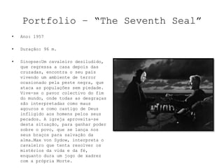 Portfolio – “The Seventh Seal”
•   Ano: 1957

•   Duração: 96 m.

•   Sinopse:Um cavaleiro desiludido,
    que regressa a casa depois das
    cruzadas, encontra o seu país
    vivendo um ambiente de terror
    ocasionado pela peste negra, que
    ataca as populações sem piedade.
    Vive-se o pavor colectivo do fim
    do mundo, onde todas as desgraças
    são interpretadas como maus
    agouros e como castigo de Deus
    infligido aos homens pelos seus
    pecados. A igreja aproveita-se
    desta situação, para ganhar poder
    sobre o povo, que se lança nos
    seus braços para salvação da
    alma.Max von Sydow, interpreta o
    cavaleiro que tenta resolver os
    mistérios da vida e da fé,
    enquanto dura um jogo de xadrez
    com a própria Morte.
 