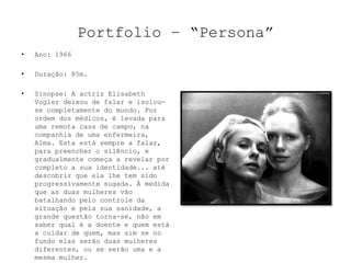 Portfolio – “Persona”
•   Ano: 1966

•   Duração: 85m.

•   Sinopse: A actriz Elisabeth
    Vogler deixou de falar e isolou-
    se completamente do mundo. Por
    ordem dos médicos, é levada para
    uma remota casa de campo, na
    companhia de uma enfermeira,
    Alma. Esta está sempre a falar,
    para preencher o silêncio, e
    gradualmente começa a revelar por
    completo a sua identidade... até
    descobrir que ela lhe tem sido
    progressivamente sugada. À medida
    que as duas mulheres vão
    batalhando pelo controle da
    situação e pela sua sanidade, a
    grande questão torna-se, não em
    saber qual é a doente e quem está
    a cuidar de quem, mas sim se no
    fundo elas serão duas mulheres
    diferentes, ou se serão uma e a
    mesma mulher.
 