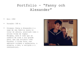 Portfolio – “Fanny och
                      Alexander”

•   Ano: 1982

•   Duração: 188 m.

•   Sinopse: Fanny e Alexandre é a
    saga de uma família sueca no
    virar do século, anunciado como o
    último filme de Ingmar
    Bergman, este é como que um
    sumário de toda a sua grande
    obra, que lhe atribuiu três
    Óscares. O filme foca, num
    ambiente cuidado e exuberante, a
    alegria, a dor, a religião e o
    sobrenatural.
 