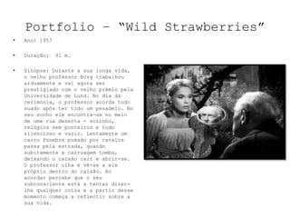 Portfolio – “Wild Strawberries”
•   Ano: 1957

•   Duração:    91 m.

•   Sinopse: Durante a sua longa vida,
    o velho professor Borg trabalhou
    arduamente e vai agora ser
    prestigiado com o velho prémio pela
    Universidade de Lund. No dia da
    cerimónia, o professor acorda todo
    suado após ter tido um pesadelo. No
    seu sonho ele encontra-se no meio
    de uma rua deserta - sozinho,
    relógios sem ponteiros e tudo
    silencioso e vazio. Lentamente um
    carro fúnebre puxado por cavalos
    passa pela estrada, quando
    subitamente a carruagem tomba,
    deixando o caixão cair e abrir-se.
    O professor olha e vê-se a ele
    próprio dentro do caixão. Ao
    acordar percebe que o seu
    subconsciente está a tentar dizer-
    lhe qualquer coisa e a partir desse
    momento começa a reflectir sobre a
    sua vida.
 