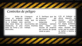 Controles de peligro
1. Antes de
armar el andamio
revise el área donde
va a trabajar, esta
debe estar libres de
obstáculos, el piso
debe ser firme y sin
desniveles.
2.Asegure el
andamio de
modo que no
permita
movimientos del
mismo mientras
trabaje.
3. Verifique que las
secciones del
andamio estén
asegurada y
completas, siempre
debe haber una
sección de andamio
por encima de donde
usted se para.
4.Si al trabajar en
altura requiere de
equipo adicional
(ejemplo: equipo de
luz negra, pulidoras,
martillos) asegure
estos equipos para
evitar que se caigan y
se dañen o lesione a
personas.
 
