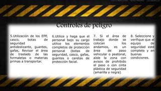 Controles de peligro
5.Utilización de los EPP,
casco, botas de
seguridad
antideslizante, guantes,
gafas, Revisar el área
de traslado de las
formaletas o materias
primas a transportar.
6.Utilice y haga que el
personal bajo su cargo
utilice los elementos
completos de protección
personal (botas de
seguridad, casco, gafas,
guantes o caretas de
protección facial.
7. Si el área de
trabajo donde se
colocan los
andamios, es un
área de paso
vehicular o peatonal,
aísle la zona con
avisos de prohibido
el paso o con cinta
plástica de seguridad
(amarilla y negra).
8. Seleccione y
verifique que el
equipo de
seguridad esté
completo y en
buenas
condiciones.
 