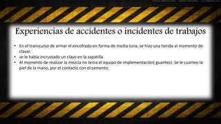 Experiencias de accidentes o incidentes de trabajos
• En el transcurso de armar el encofrado en forma de media luna, se hizo una herida al momento de
clavar.
• se le había incrustado un clavo en la zapatilla.
• Al momento de realizar la mezcla no tenia el equipo de implementación( guantes). Se le cuarteo la
piel de la mano, por el contacto con el cemento.
 