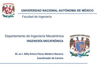 Facultad de Ingeniería
UNIVERSIDAD NACIONAL AUTÓNOMA DE MÉXICO
Departamento de Ingeniería Mecatrónica
INGENIERÍA MECATRÓNICA
M. en I. Billy Arturo Flores Medero Navarro
Coordinador de Carrera
 