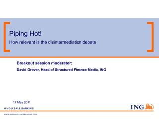 Piping Hot!
How relevant is the disintermediation debate



   Breakout session moderator:
   David Grover, Head of Structured Finance Media, ING




 17 May 2011
 