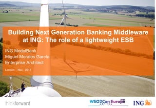 Building Next Generation Banking Middleware
at ING: The role of a lightweight ESB
ING ModelBank
Miguel Morales García
Enterprise Architect
London – Nov, 2017
 