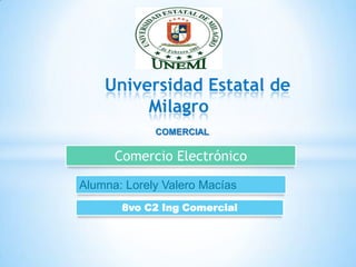 Universidad Estatal de
         Milagro
             COMERCIAL

      Comercio Electrónico

Alumna: Lorely Valero Macías
       8vo C2 Ing Comercial
 