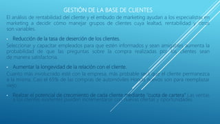 GESTIÓN DE LA BASE DE CLIENTES
El análisis de rentabilidad del cliente y el embudo de marketing ayudan a los especialistas en
marketing a decidir cómo manejar grupos de clientes cuya lealtad, rentabilidad y otros
son variables.
• Reducción de la tasa de deserción de los clientes.
Seleccionar y capacitar empleados para que estén informados y sean amigables aumenta la
probabilidad de que las preguntas sobre la compra realizadas por los clientes sean
de manera satisfactoria.
• Aumentar la longevidad de la relación con el cliente.
Cuanto más involucrado esté con la empresa, más probable será que el cliente permanezca
a la misma. Casi el 65% de las compras de automóviles Honda nuevos son para reemplazar
viejo.
• Realzar el potencial de crecimiento de cada cliente mediante “cuota de cartera” Las ventas
a los clientes existentes pueden incrementarse con nuevas ofertas y oportunidades.
 