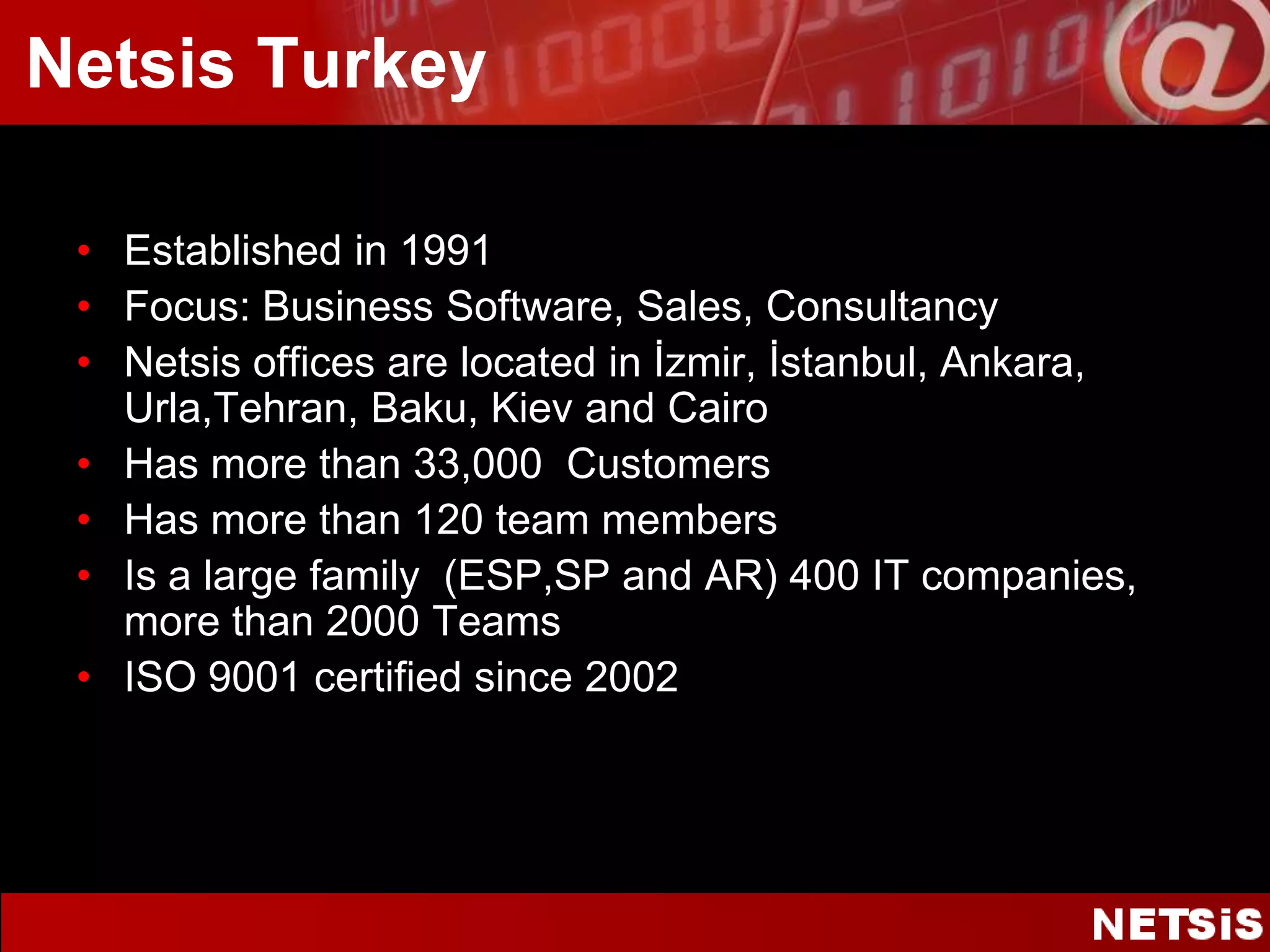 Netsis TurkeyEstablished in 1991Focus: Business Software, Sales, ConsultancyNetsis officesarelocated in İzmir, İstanbul, Ankara, Urla,Tehran, Baku, Kiev andCairoHas morethan 33,000  CustomersHas morethan 120 teammembersIs a largefamily  (ESP,SP and AR) 400 IT companies, morethan 2000 TeamsISO 9001 certified since 2002