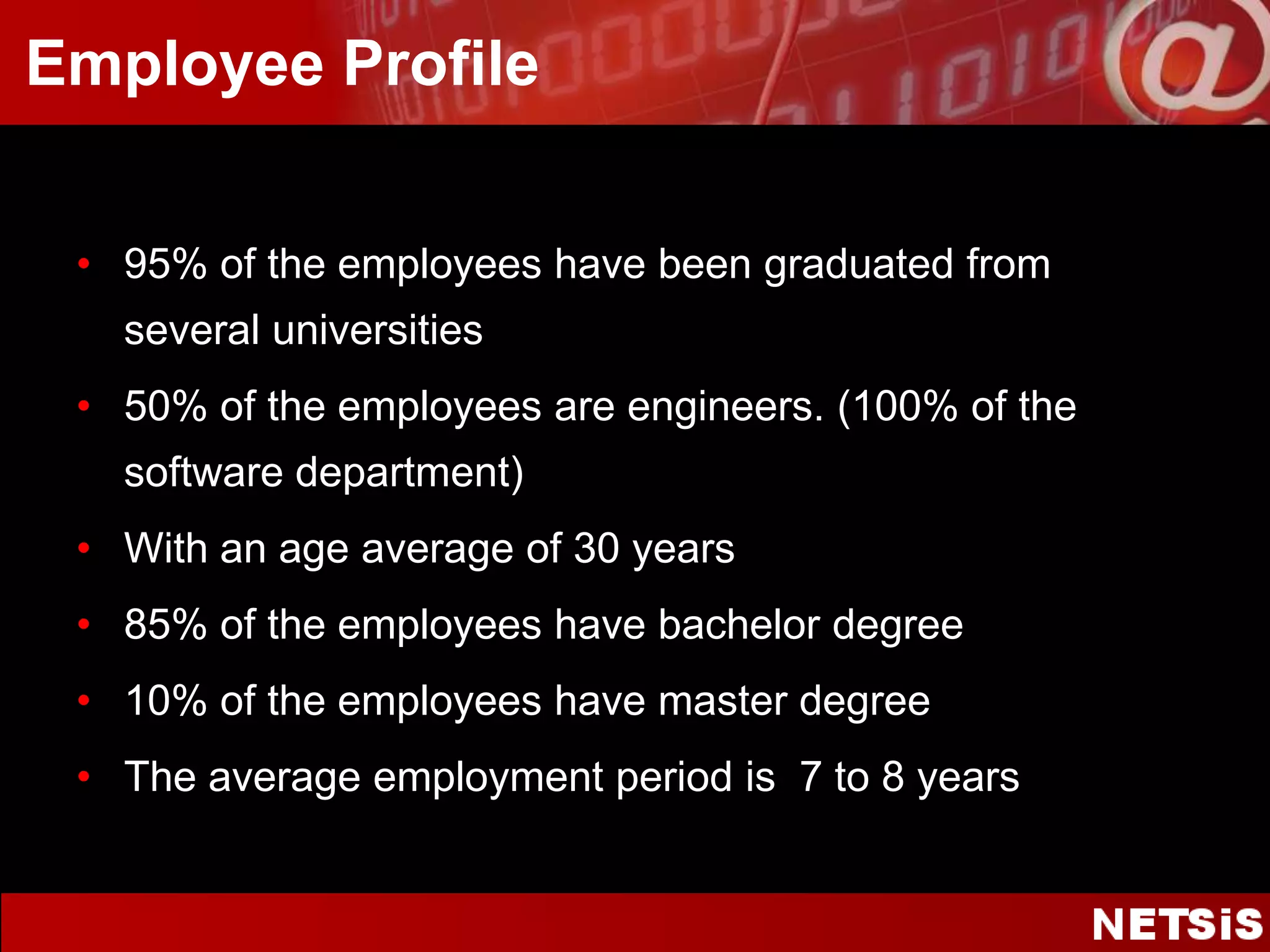 Employee Profile95% of the employees have been graduated from several universities50% of the employees are engineers. (100% of the software department)With an age average of 30 years 85% of the employees have bachelor degree10% of the employees have master degreeThe average employment period is  7 to 8 years