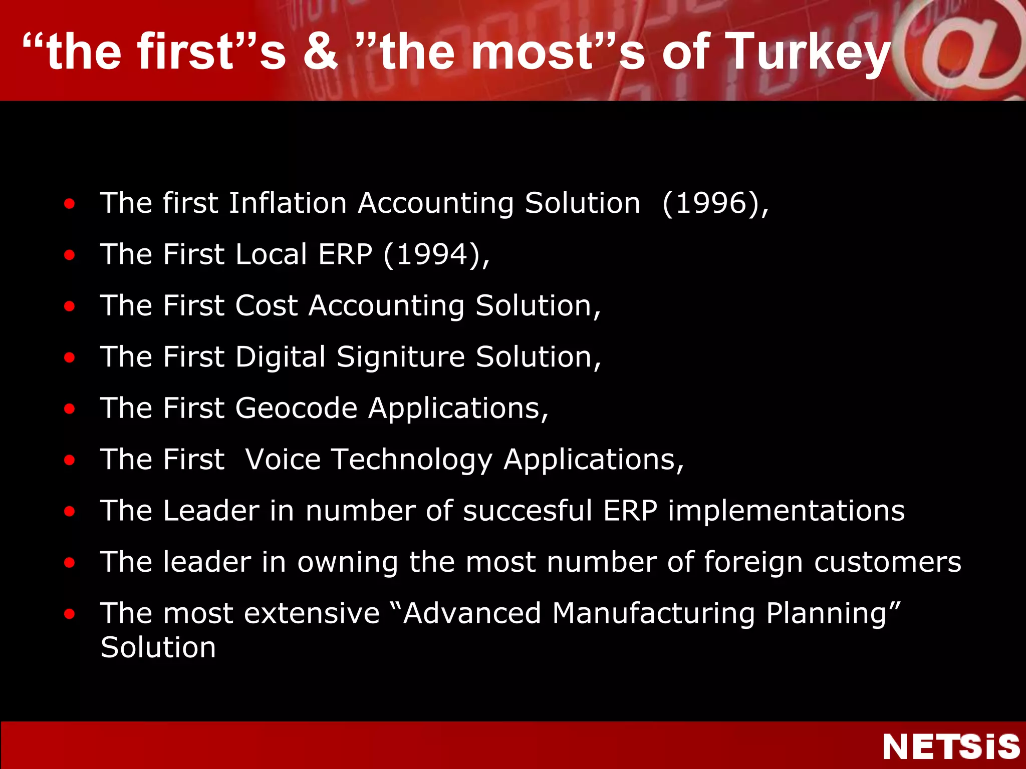 “thefirst”s & ”themost”s of TurkeyThe first Inflation Accounting Solution  (1996),The First Local ERP (1994),The First Cost Accounting Solution,The First Digital Signiture Solution,The First Geocode Applications,The First  Voice Technology Applications,The Leader in number of succesful ERP implementationsThe leader in owning the most number of foreign customersThe most extensive “Advanced Manufacturing Planning” Solution
