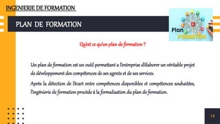 PLAN DE FORMATION
Qu’est ce qu’un plan de formation ?
Un plan de formation est un outil permettant a l’entreprise d’élaborer un véritable projet
de développement des compétences de ses agents et de ses services.
Après la détection de l’écart entre compétences disponibles et compétences souhaitées,
l’ingénierie de formation procède á la formalisation du plan de formation.
18
INGENIERIE DE FORMATION
 