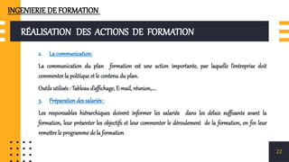 RÉALISATION DES ACTIONS DE FORMATION
2. La communication:
La communication du plan formation est une action importante, par laquelle l’entreprise doit
commenter la politique et le contenu du plan.
Outils utilisés : Tableau d’affichage, E-mail, réunion,….
3. Préparation des salariés :
Les responsables hiérarchiques doivent informer les salariés dans les délais suffisants avant la
formation, leur présenter les objectifs et leur commenter le déroulement de la formation, en fin leur
remettre le programme de la formation
22
INGENIERIE DE FORMATION
 
