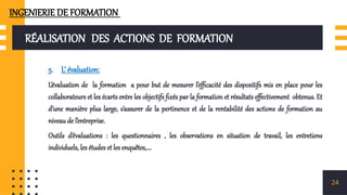 RÉALISATION DES ACTIONS DE FORMATION
5. L’ évaluation:
L’évaluation de la formation a pour but de mesurer l’efficacité des dispositifs mis en place pour les
collaborateurs et les écarts entre les objectifs fixés par la formation et résultats effectivement obtenus. Et
d’une manière plus large, s’assurer de la pertinence et de la rentabilité des actions de formation au
niveau de l’entreprise.
Outils d’évaluations : les questionnaires , les observations en situation de travail, les entretiens
individuels, les études et les enquêtes,….
24
INGENIERIE DE FORMATION
 