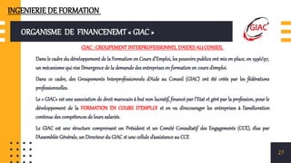 ORGANISME DE FINANCENEMT « GIAC »
GIAC : GROUPEMENT INTERPROFESSIONNEL D’AIDES AU CONSEIL
Dans le cadre du développement de la Formation en Cours d’Emploi, les pouvoirs publics ont mis en place, en 1996/97,
un mécanisme qui vise l’émergence de la demande des entreprises en formation en cours d’emploi.
Dans ce cadre, des Groupements Interprofessionnels d’Aide au Conseil (GIAC) ont été créés par les fédérations
professionnelles.
Le « GIAC» est une association de droit marocain à but non lucratif, financé par l’Etat et géré par la profession, pour le
développement de la FORMATION EN COURS D’EMPLOI et en vu d’encourager les entreprises à l’amélioration
continue des compétences de leurs salariés.
Le GIAC est une structure comprenant un Président et un Comité Consultatif des Engagements (CCE), élus par
l’Assemblée Générale, un Directeur du GIAC et une cellule d’assistance au CCE
27
INGENIERIE DE FORMATION
 