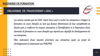 ORGANISME DE FINANCENEMT « GIAC »
Les actions menées par les GIAC visent d’une part à inciter les entreprises à intégrer la
formation en cours d’emploi en tant que facteur déterminant de leur compétitivité et,
d’autre part, à renforcer les moyens nécessaires à l’identification et à l’expression d’une
demande de formation en cours d’emploi qui répond aux objectifs de développement de
ces entreprises.
Elles s’adressent d’une manière prioritaire aux entreprises ayant un projet de
développement et notamment aux PME/PMI.
29
INGENIERIE DE FORMATION
 