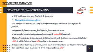 ORGANISME DE FINANCENEMT « GIAC »
Le GIAC peut financer deux types d’ingénierie de financement
 Une ingénierie de formation externe :
Toute entreprise adhérente au GIAC bénéficie d’un financement pour la réalisation d’une ingénierie de
formation.
Les ingénieries de formation peuvent faire l’objet d’un financement tous les ans.
Le maximum fixé au coût d’une ingénierie de formation est de 100.000 DH (hors taxes).
Si l’action d’ingénierie découle d’un diagnostic stratégique financée par le GIAC, son remboursement est effectué
à 80% du coût de l’action, au lieu de 70%, appliqué en absence de ce recours.
Pour ce qui est de l’ingénierie de formation, dans le cas où l’entreprise présente une deuxième demande, elle
devra avoir réaliser le plan de formation de l’année N-1 (á la hauteur de 30%) 31
INGENIERIE DE FORMATION
 