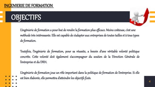 OBJECTIFS
L’ingénierie de formation a pour but de rendre la formation plus efficace. Moins coûteuse, c’est une
méthode très intéressante. Elle est capable de s’adapter aux entreprises de toutes tailles et à tous types
de formation.
Toutefois, l’ingénierie de formation, pour sa réussite, a besoin d’une véritable volonté politique
concrète. Cette volonté doit également s’accompagner du soutien de la Direction Générale de
l’entreprise et du DRH.
L’ingénierie de formation joue un rôle important dans la politique de formation de l’entreprise. Si elle
est bien élaborée, elle permettra d’atteindre les objectifs fixés.
4
INGENIERIE DE FORMATION
 