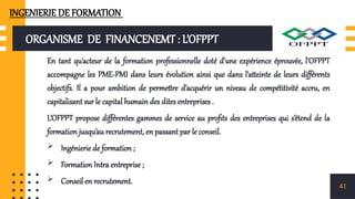 ORGANISME DE FINANCENEMT : L’OFPPT
En tant qu'acteur de la formation professionnelle doté d'une expérience éprouvée, l'OFPPT
accompagne les PME-PMI dans leurs évolution ainsi que dans l'atteinte de leurs différents
objectifs. Il a pour ambition de permettre d'acquérir un niveau de compétitivité accru, en
capitalisant sur le capital humain des dites entreprises .
L’OFPPT propose différentes gammes de service au profits des entreprises qui s’étend de la
formation jusqu’au recrutement, en passant par le conseil.
 Ingénierie de formation ;
 Formation Intra entreprise ;
 Conseil en recrutement. 41
INGENIERIE DE FORMATION
 