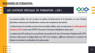 LES CONTRATS SPECIAUX DE FORMATION « CSF »
Les pouvoirs publics ont mis en place un système de financement de la formation en cours d’emploi
(formation continue) pour l’amélioration continue des compétences des salariés.
Ce financement est concrétisé, au terme d’une procédure définie, dans un instrument, le contrat spécial de
formation, (CSF) conclu entre l’OFPPT d’une part et l’entreprise bénéficiaire d’autre part.
Le système des CSF est financé sur une fraction du produit de la Taxe de Formation Professionnelle (TFP).
L’exercice retenu pour le budget alloué aux CSF et les comptes y afférents commence le 1er janvier de
l’année et se termine le 31 décembre de la même année.
44
INGENIERIE DE FORMATION
 