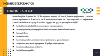 ELIGIBILITE AUX CSF
Peuvent bénéficier du système des CSF les employeurs assujettis à la taxe de formation professionnelle (TFP) et en
situation régulière vis à vis de la CNSS au titre de cette taxe pour « l’Année TFP ». Sont assujettis à la TFP conformément
à l’article 2bis du Décret n°2-73-633 du 29 rabiaa II 1394 (22 mai 1974) tel que complété et modifié :
▪ Les établissements industriels et commerciaux et leurs dépendances,
▪ Les employeurs exerçant une profession libérale ou occupant des travailleurs à domicile
▪ Les coopératives,
▪ Les sociétés civiles,
▪ Les notaires, courtiers, commissionnaires, représentants ou agents d’assurance
▪ Les syndicats, associations et groupement de quelque nature que se soit
▪ Les personnes faisant acte d’entreprise ;
▪ Les établissements publics.
45
INGENIERIE DE FORMATION
 