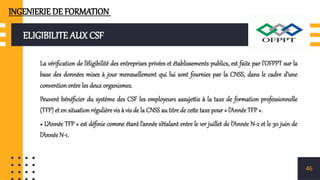 ELIGIBILITE AUX CSF
La vérification de l’éligibilité des entreprises privées et établissements publics, est faite par l’OFPPT sur la
base des données mises à jour mensuellement qui lui sont fournies par la CNSS, dans le cadre d’une
convention entre les deux organismes.
Peuvent bénéficier du système des CSF les employeurs assujettis à la taxe de formation professionnelle
(TFP) et en situation régulière vis à vis de la CNSS au titre de cette taxe pour « l’Année TFP ».
« L’Année TFP » est définie comme étant l’année s’étalant entre le 1er juillet de l’Année N-2 et le 30 juin de
l’Année N-1.
46
INGENIERIE DE FORMATION
 