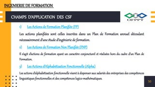 CHAMPS D’APPLICATION DES CSF
1) Les Actions de Formation Planifiée (FP)
Les actions planifiées sont celles inscrites dans un Plan de Formation annuel découlant
nécessairement d’une étude d’ingénierie de formation.
2) Les Actions de Formation Non Planifiée (FNP)
Il s’agit d’actions de formation ayant un caractère conjoncturel et réalisées hors du cadre d’un Plan de
Formation.
3) Les Actions d’Alphabétisation Fonctionnelle (Alpha)
Les actions d’alphabétisation fonctionnelle visent à dispenser aux salariés des entreprises des compétences
linguistiques fonctionnelles et des compétences logico-mathématiques.
50
INGENIERIE DE FORMATION
 