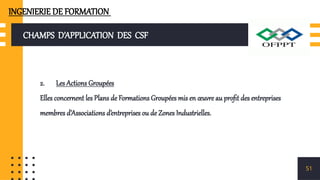 CHAMPS D’APPLICATION DES CSF
2. Les Actions Groupées
Elles concernent les Plans de Formations Groupées mis en œuvre au profit des entreprises
membres d’Associations d’entreprises ou de Zones Industrielles.
51
INGENIERIE DE FORMATION
 