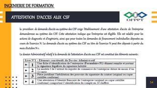 ATTESTATION D’ACCES AUX CSF
la procédure de demande d’accès au système des CSF exige l’établissement d’une attestation d’accès de l’entreprise
demanderesse au système des CSF. Cette attestation indique que l’entreprise est éligible. Elle est valable pour les
actions de diagnostic et d’ingénierie, ainsi que pour toutes les demandes de financement individuelles déposées au
cours de l’exercice N. La demande d’accès au système des CSF au titre de l’exercice N peut être déposée à partir du
mois d’octobre N-1.
Le dossier Administratif relatif á la demande de l’attestation d’accès aux CSF est constitué des éléments suivants :
54
INGENIERIE DE FORMATION
 